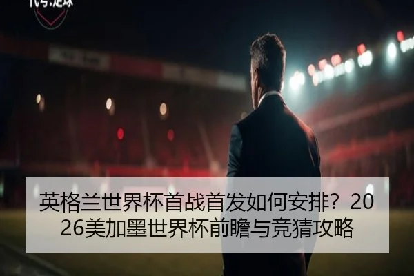 英格兰世界杯首战首发如何安排？2026美加墨世界杯前瞻与竞猜攻略