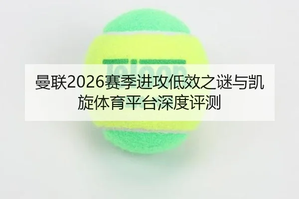 曼联2026赛季进攻低效之谜与凯旋体育平台深度评测