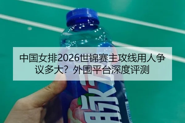 中国女排2026世锦赛主攻线用人争议多大？外围平台深度评测
